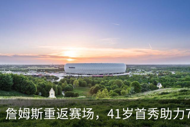 詹姆斯重返赛场，41岁首秀助力76人新阵容